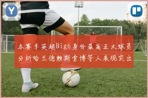 本赛季英超Big6身价最高五大球员分析哈兰德赖斯索博等人表现突出